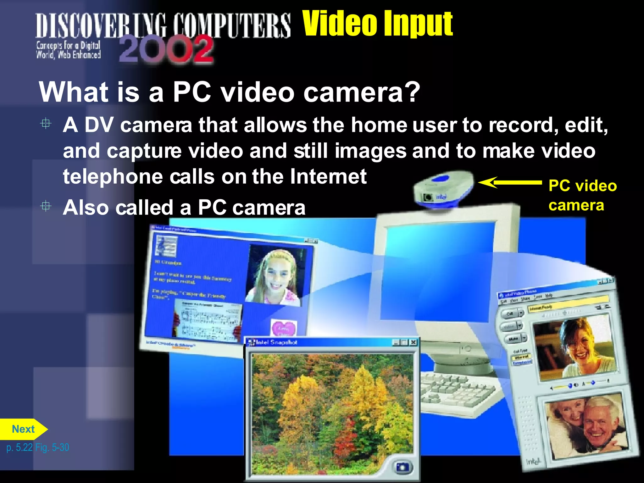 Video Input What is a PC video camera? A DV camera that allows the home user to record, edit, and capture video and still images and to make video telephone calls on the Internet Also called a PC camera p. 5.22 Fig. 5-30 PC video camera Next 