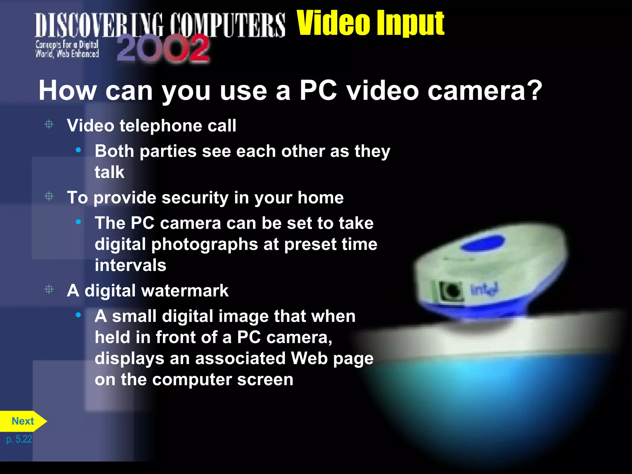 Video Input How can you use a PC video camera? Video telephone call Both parties see each other as they talk To provide security in your home The PC camera can be set to take digital photographs at preset time intervals A digital watermark A small digital image that when held in front of a PC camera, displays an associated Web page on the computer screen p. 5.22 Next 