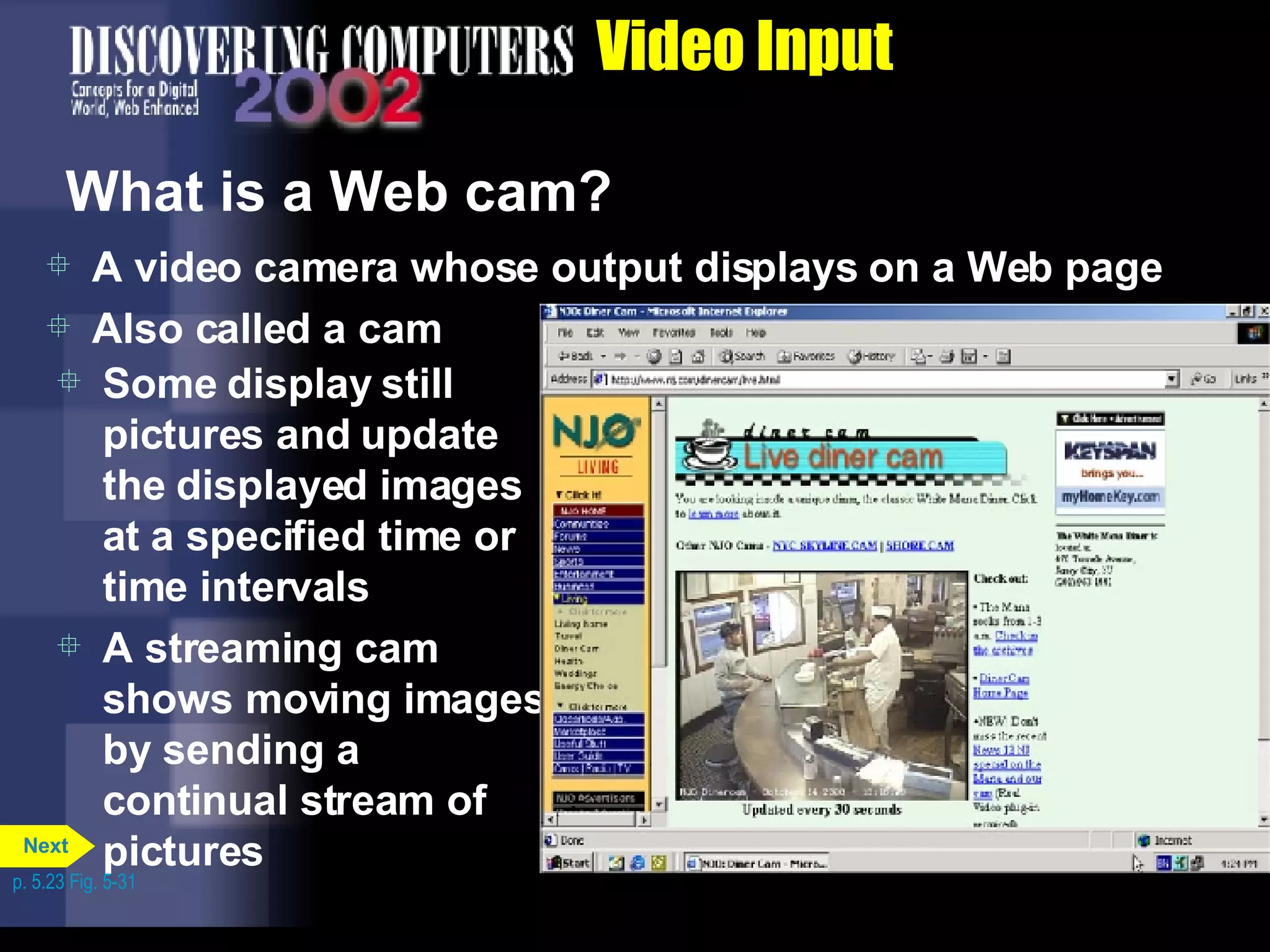 Video Input What is a Web cam? A video camera whose output displays on a Web page Also called a cam Some display still pictures and update the displayed images at a specified time or time intervals A streaming cam shows moving images by sending a continual stream of pictures p. 5.23 Fig. 5-31 Next 