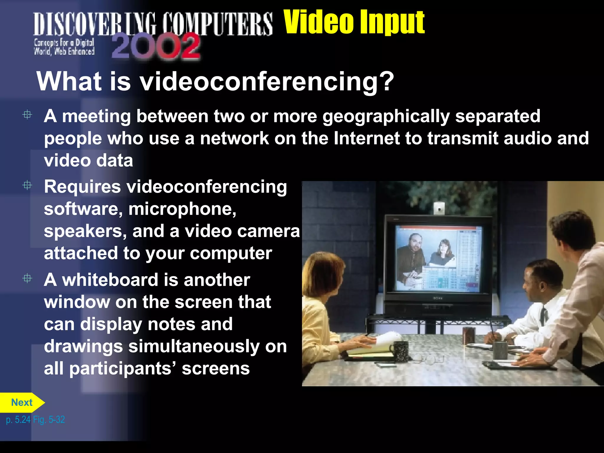 Video Input What is videoconferencing? A meeting between two or more geographically separated people who use a network on the Internet to transmit audio and video data Requires videoconferencing software, microphone, speakers, and a video camera attached to your computer A whiteboard is another window on the screen that can display notes and drawings simultaneously on all participants’ screens p. 5.24 Fig. 5-32 Next 