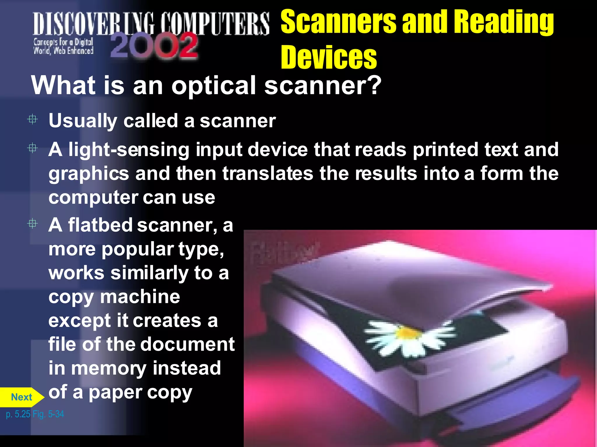Scanners and Reading Devices What is an optical scanner? Usually called a scanner A light-sensing input device that reads printed text and graphics and then translates the results into a form the computer can use A flatbed scanner, a more popular type, works similarly to a copy machine except it creates a file of the document in memory instead of a paper copy p. 5.25 Fig. 5-34 Next 