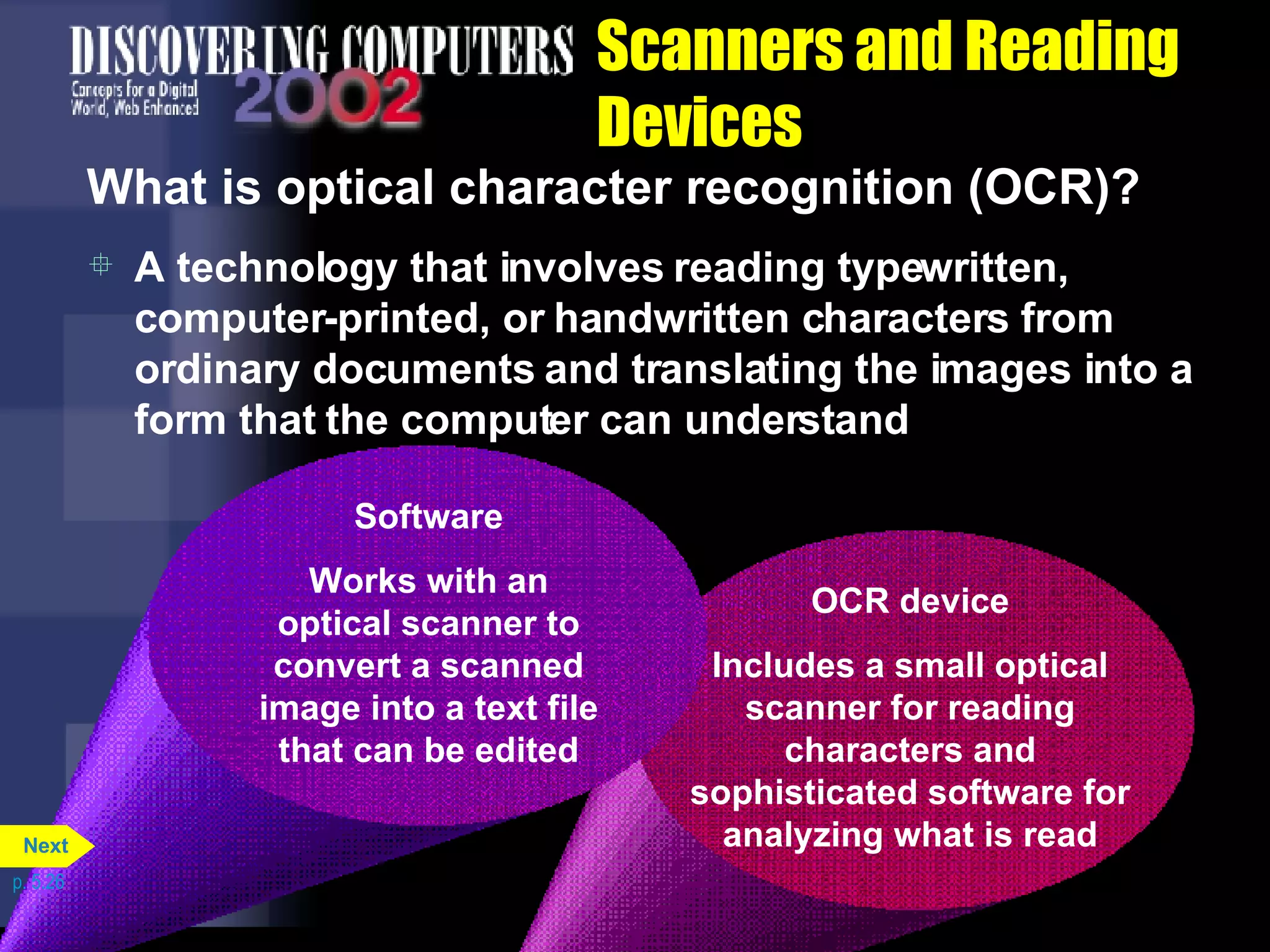 Scanners and Reading Devices What is optical character recognition (OCR)? A technology that involves reading typewritten, computer-printed, or handwritten characters from ordinary documents and translating the images into a form that the computer can understand p. 5.26 OCR device Includes a small optical scanner for reading characters and sophisticated software for analyzing what is read Software Works with an optical scanner to convert a scanned image into a text file that can be edited Next 