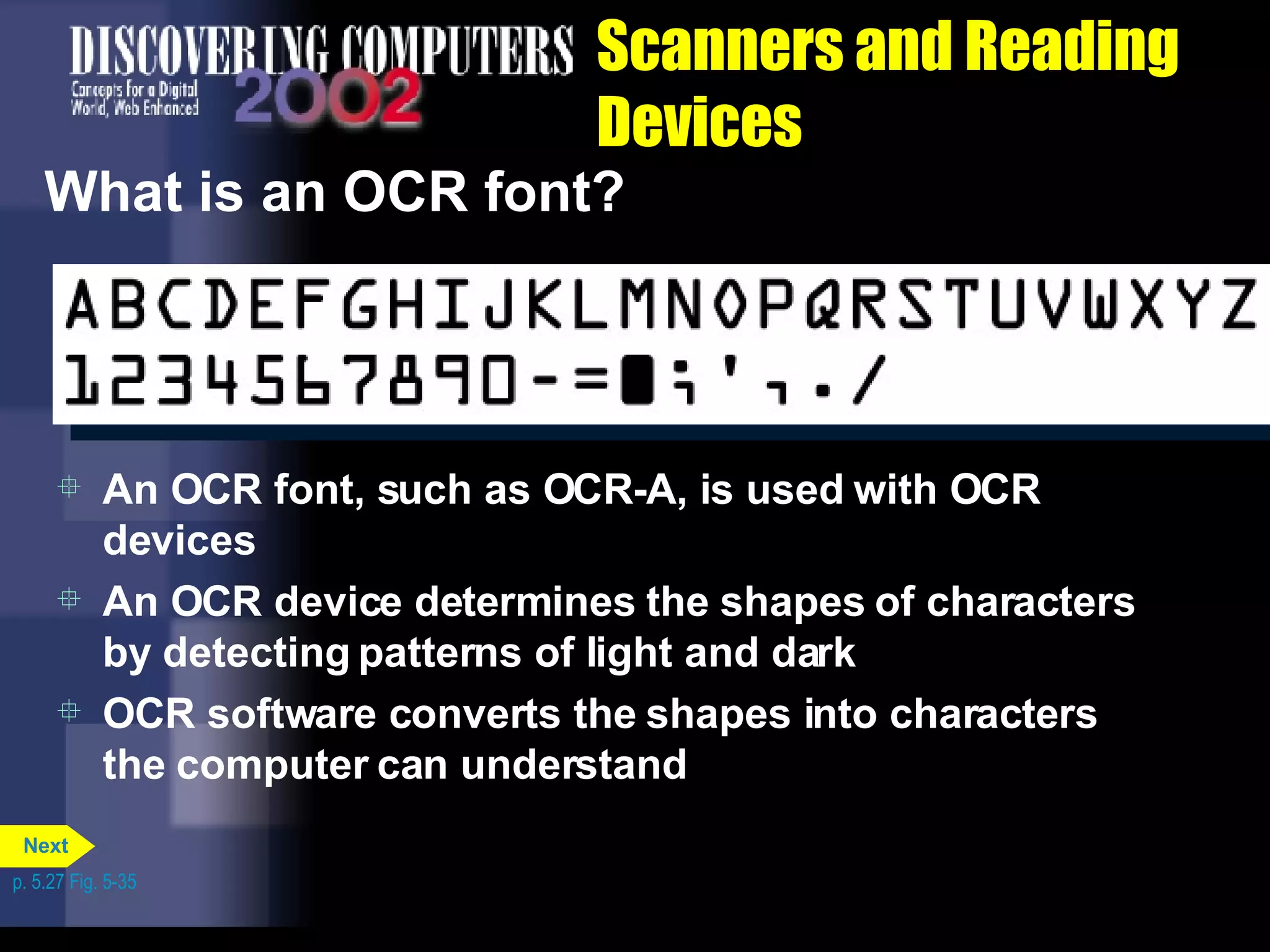 Scanners and Reading Devices What is an OCR font?  An OCR font, such as OCR-A, is used with OCR devices An OCR device determines the shapes of characters by detecting patterns of light and dark OCR software converts the shapes into characters the computer can understand p. 5.27 Fig. 5-35 Next 