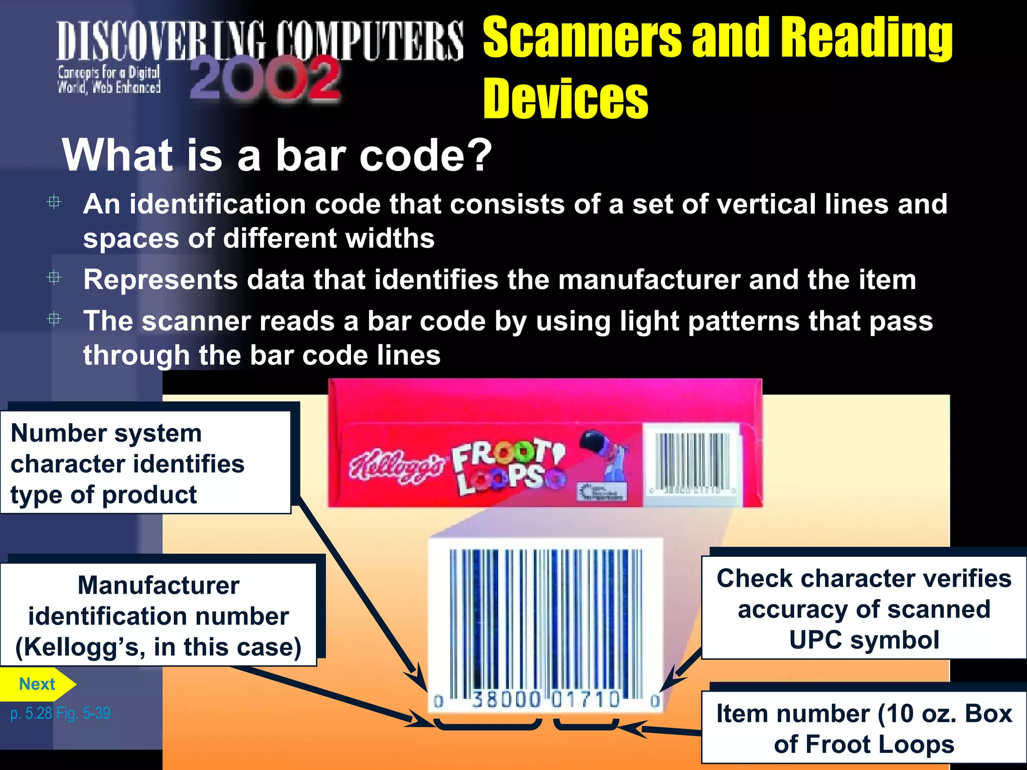 Scanners and Reading Devices What is a bar code? An identification code that consists of a set of vertical lines and spaces of different widths Represents data that identifies the manufacturer and the item The scanner reads a bar code by using light patterns that pass through the bar code lines p. 5.28 Fig. 5-39 Number system character identifies type of product Manufacturer identification number (Kellogg’s, in this case) Check character verifies accuracy of scanned UPC symbol Item number (10 oz. Box of Froot Loops Next 
