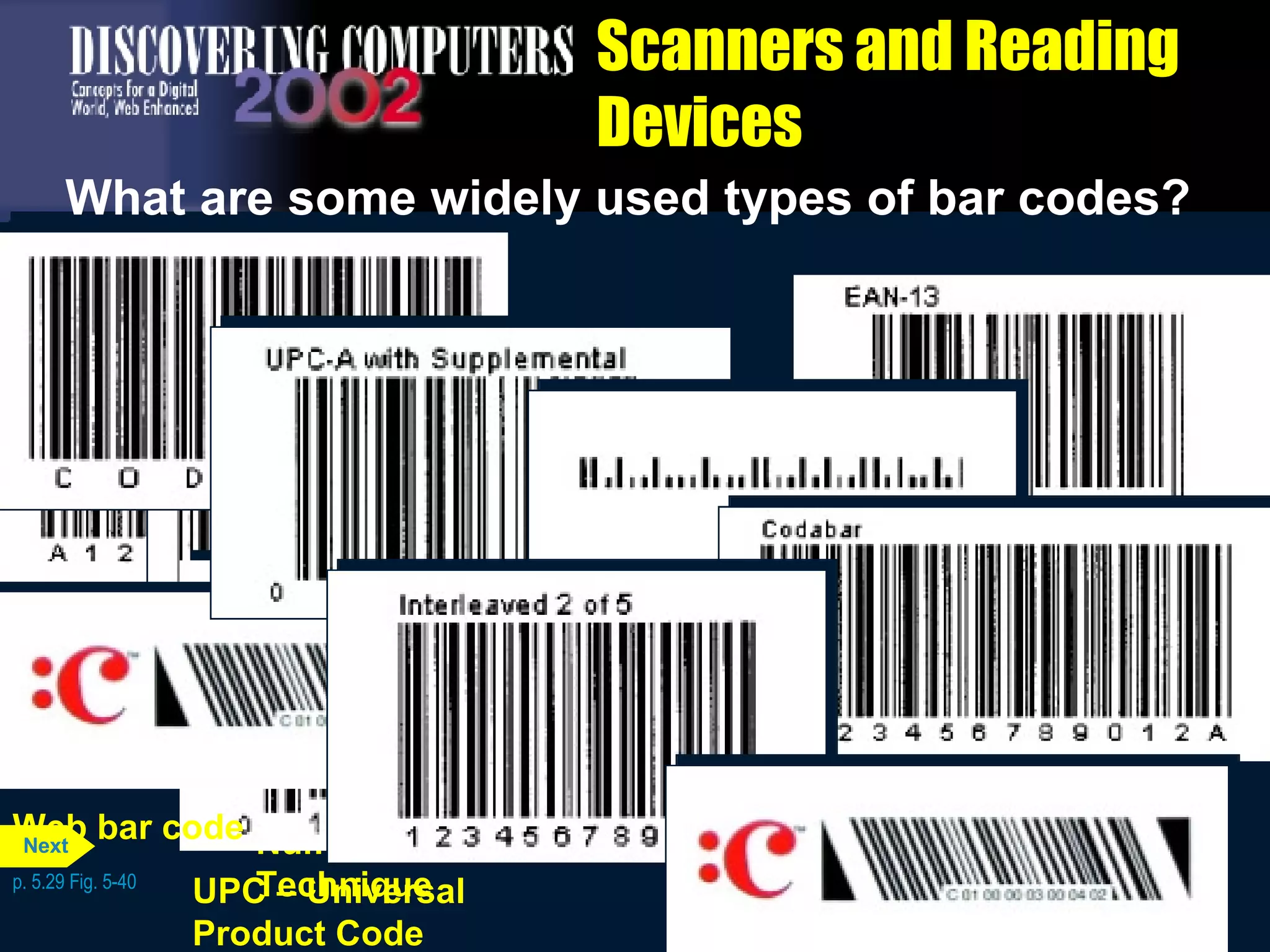 Scanners and Reading Devices What are some widely used types of bar codes? p. 5.29 Fig. 5-40 Libraries, blood banks, and air parcel carriers Codabar Code 39 Nonretail applications such as manufacturing, inventory, military, and health applications requiring numbers and letters in the bar code EAN – European  Article Numbering Similar to UPC, except used in Europe. A variation of EAN is used for ISBN numbers on books Interleaved 2 of 5 Nonretail applications, such as game tickets, requiring only numbers in the bar code POSTNET – Postal  Numeric Encoding  Technique U.S. Postal Service to represent a postal code or delivery point code Supermarkets, convenience, and specialty stores used to identify manufacturers and products UPC – Universal  Product Code Magazines and books to display a Web page Web bar code Next 