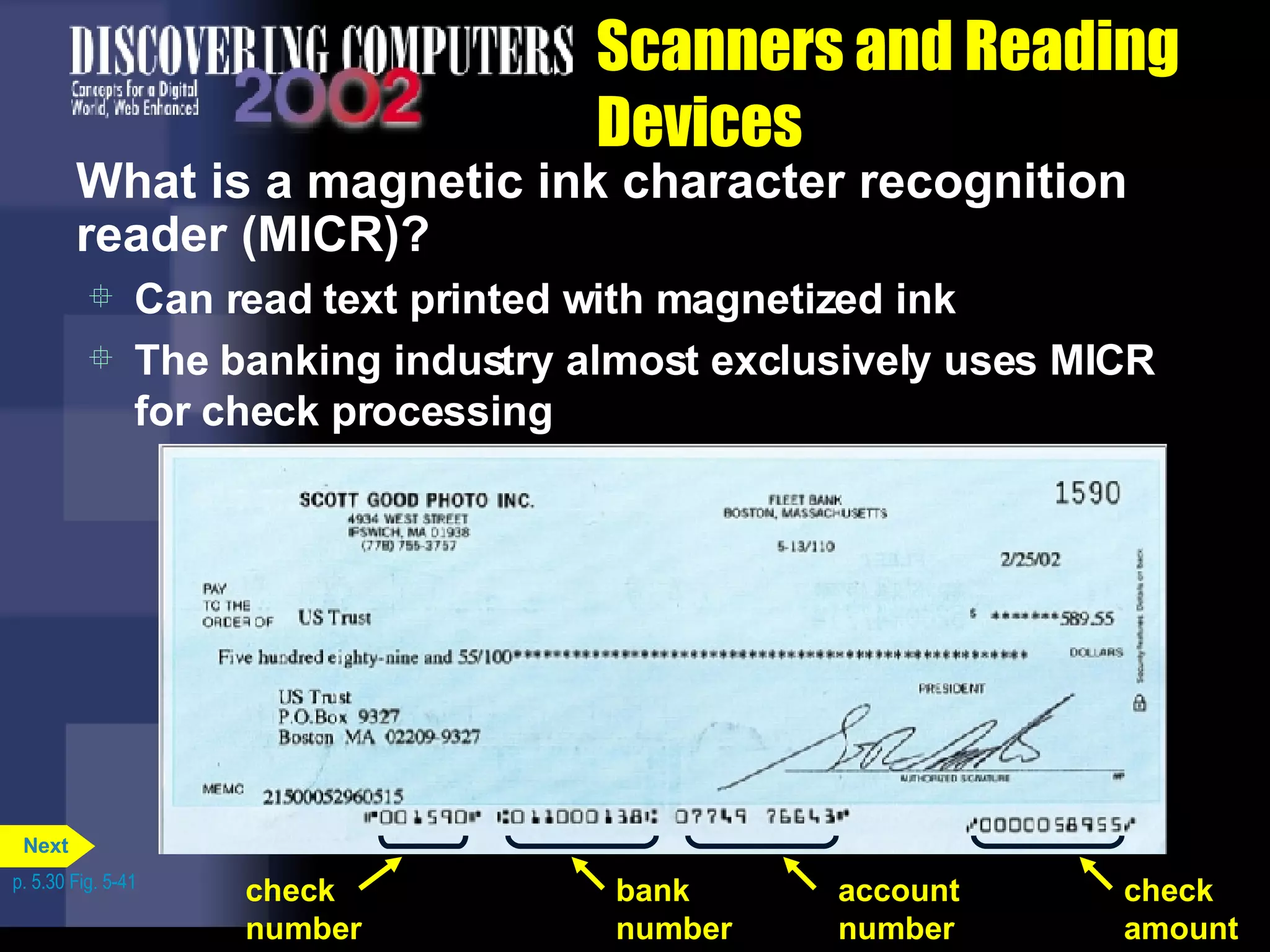 Scanners and Reading Devices What is a magnetic ink character recognition reader (MICR)? Can read text printed with magnetized ink The banking industry almost exclusively uses MICR for check processing p. 5.30 Fig. 5-41 check number bank number check amount account number Next 