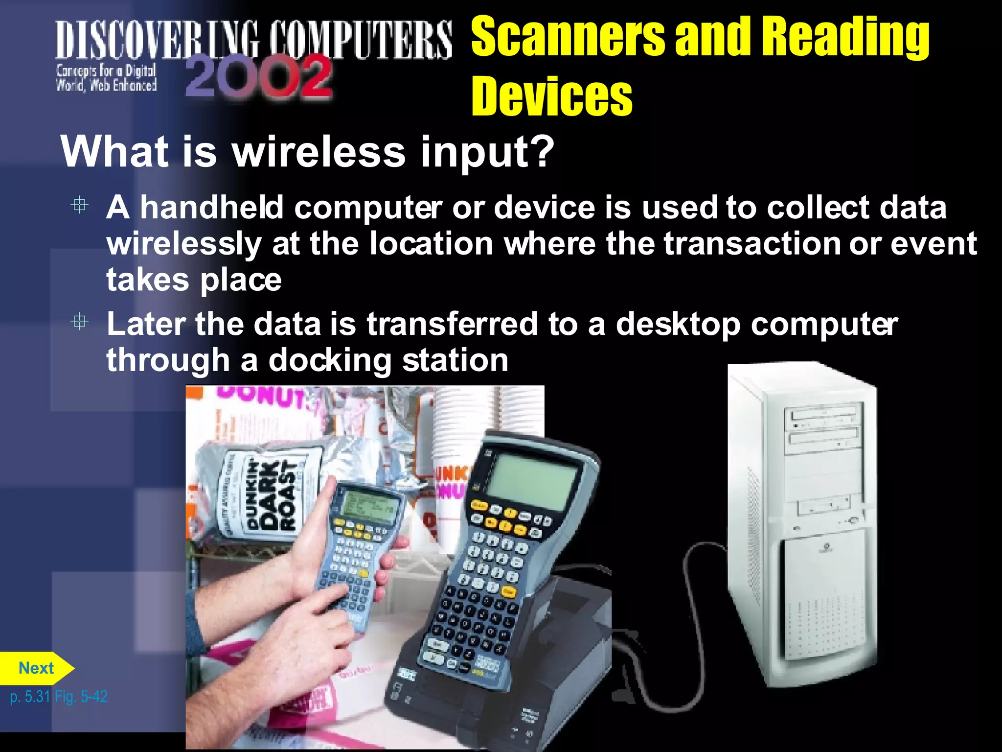 Scanners and Reading Devices What is wireless input? A handheld computer or device is used to collect data wirelessly at the location where the transaction or event takes place Later the data is transferred to a desktop computer through a docking station p. 5.31 Fig. 5-42 Next 
