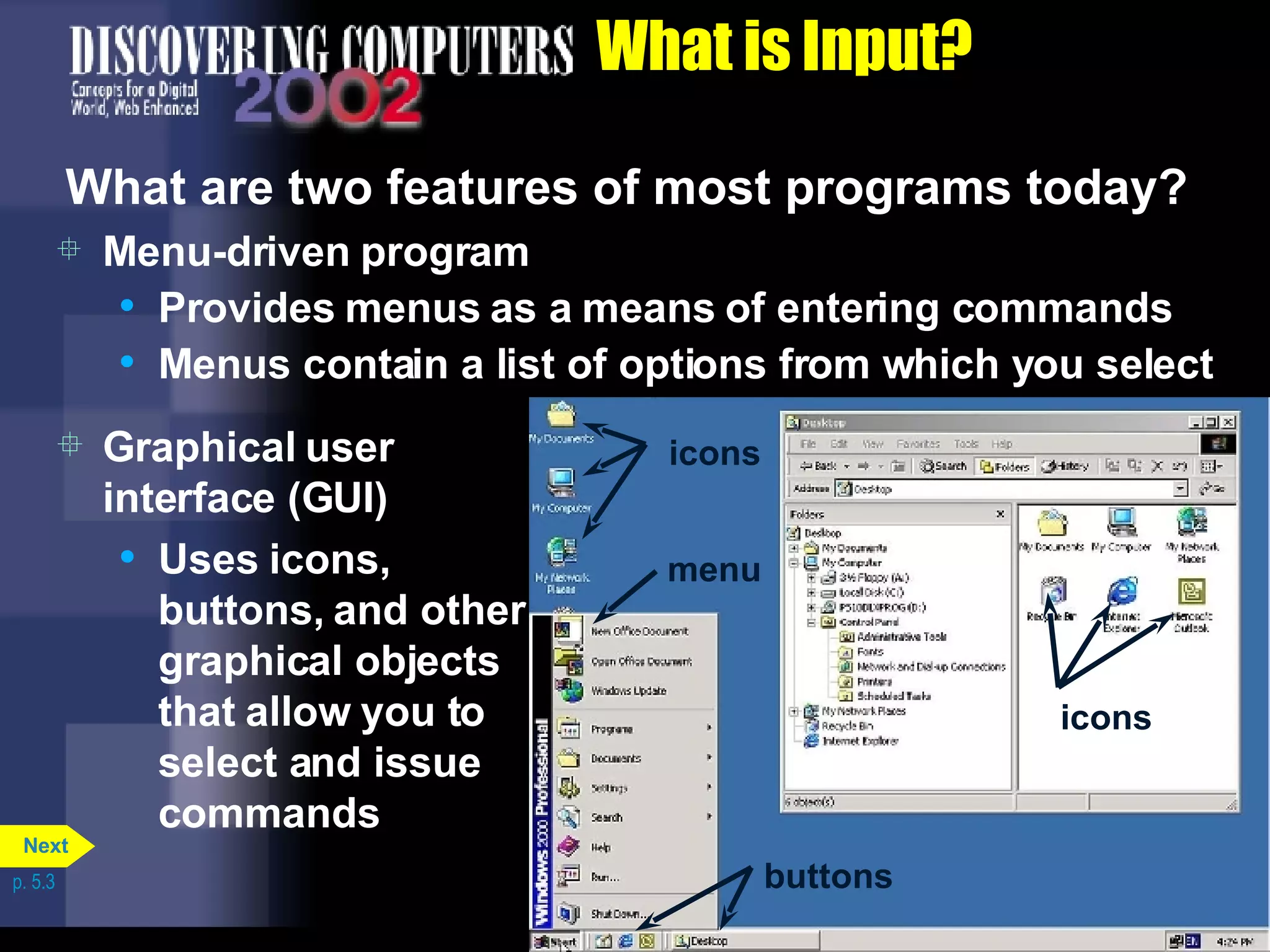 What is Input? What are two features of most programs today? Menu-driven program Provides menus as a means of entering commands Menus contain a list of options from which you select Graphical user interface (GUI) Uses icons, buttons, and other graphical objects that allow you to select and issue commands p. 5.3 icons icons menu buttons Next 