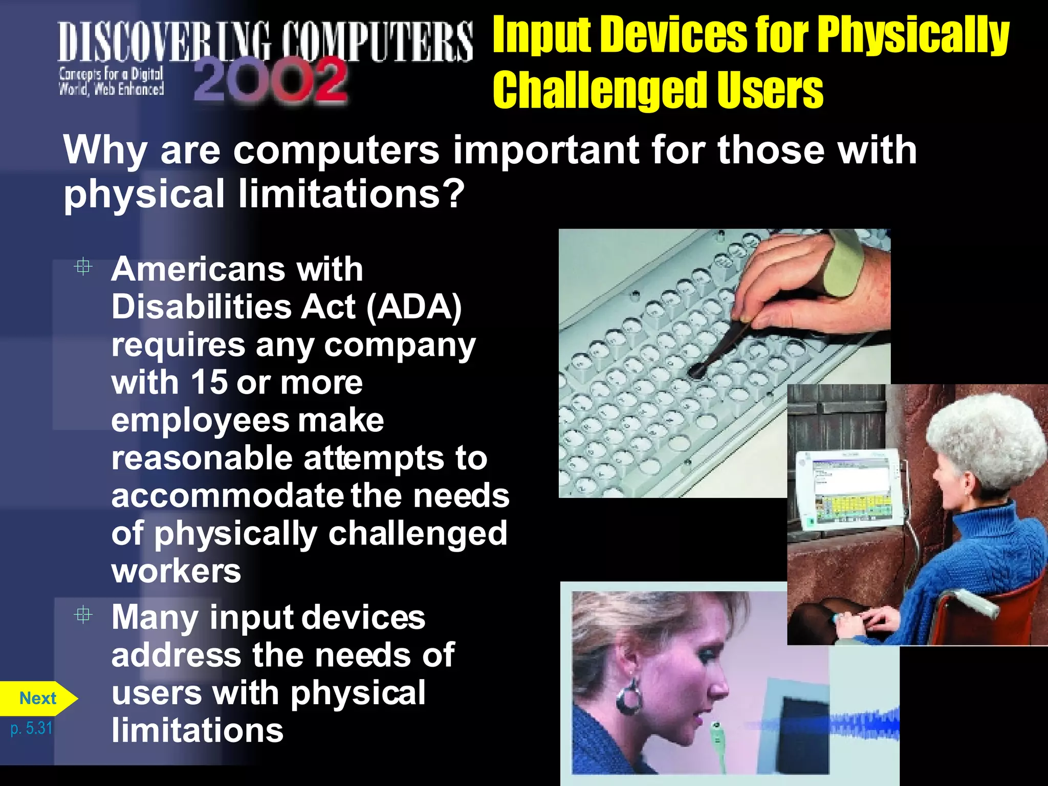 Input Devices for Physically Challenged Users Why are computers important for those with physical limitations? Americans with Disabilities Act (ADA) requires any company with 15 or more employees make reasonable attempts to accommodate the needs of physically challenged workers Many input devices address the needs of users with physical limitations p. 5.31 Next 