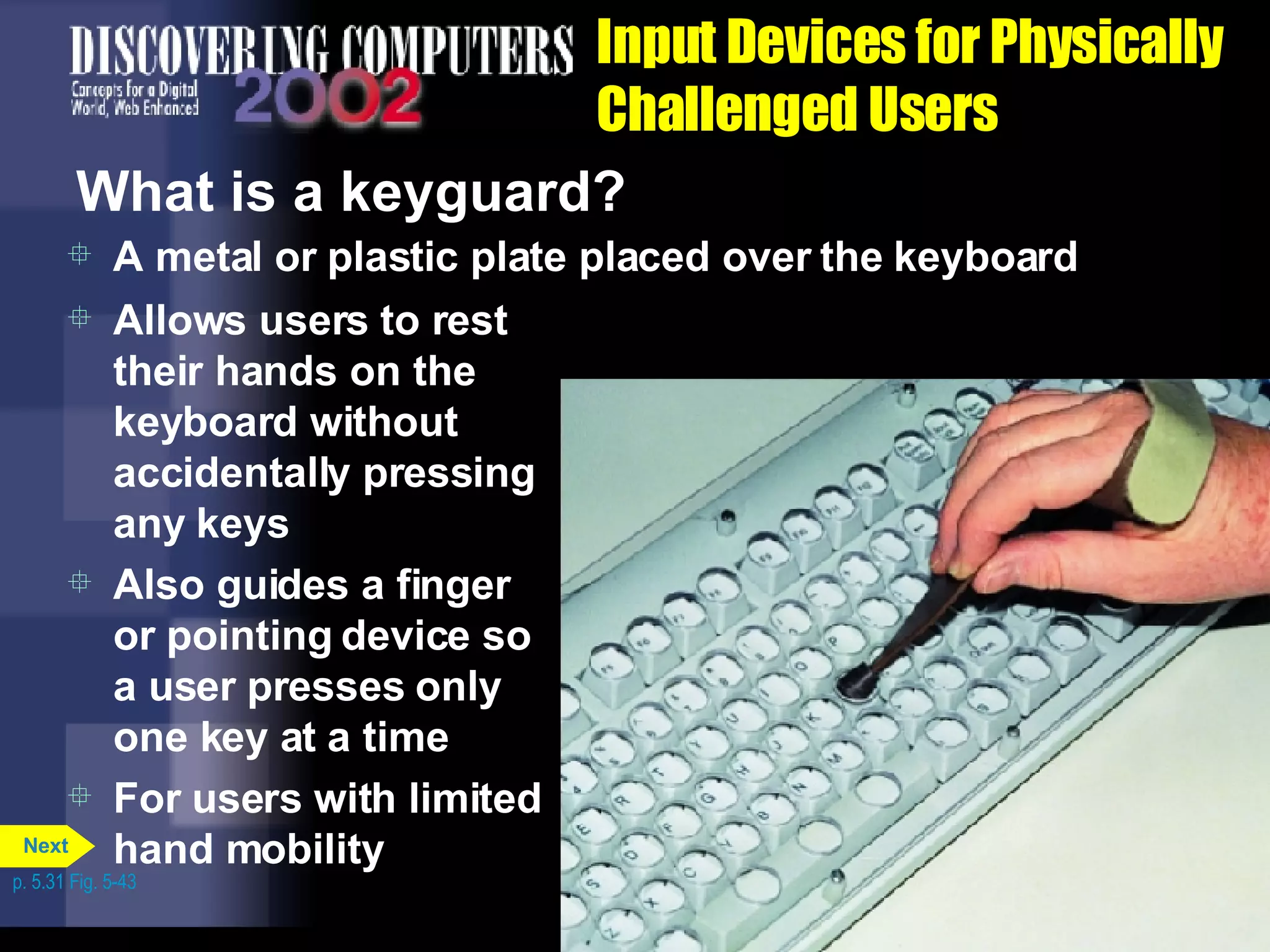 Input Devices for Physically Challenged Users What is a keyguard? A metal or plastic plate placed over the keyboard Allows users to rest their hands on the keyboard without accidentally pressing any keys Also guides a finger or pointing device so a user presses only one key at a time For users with limited hand mobility p. 5.31 Fig. 5-43 Next 
