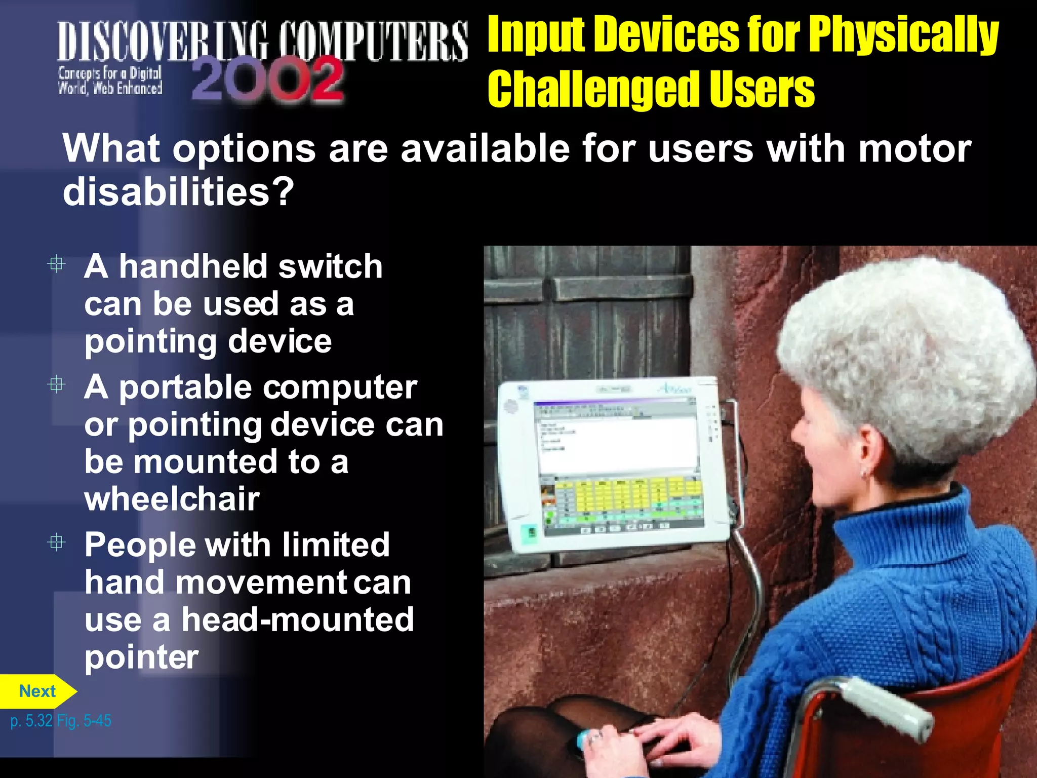 Input Devices for Physically Challenged Users What options are available for users with motor disabilities? A handheld switch can be used as a pointing device A portable computer or pointing device can be mounted to a wheelchair People with limited hand movement can use a head-mounted pointer p. 5.32 Fig. 5-45 Next 