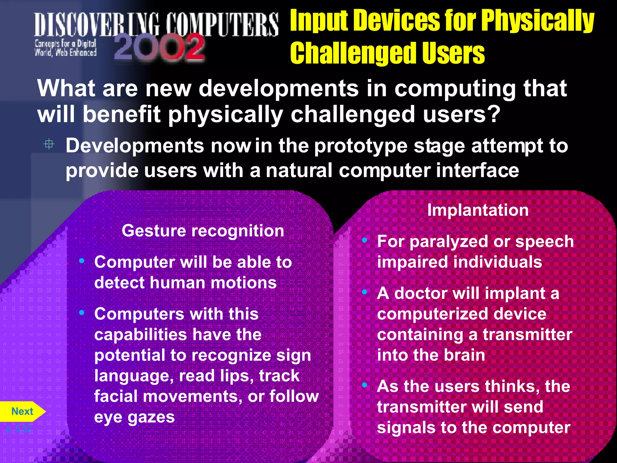 Input Devices for Physically Challenged Users What are new developments in computing that will benefit physically challenged users? Developments now in the prototype stage attempt to provide users with a natural computer interface p. 5.32 Implantation For paralyzed or speech impaired individuals A doctor will implant a computerized device containing a transmitter into the brain As the users thinks, the transmitter will send signals to the computer Gesture recognition Computer will be able to detect human motions Computers with this capabilities have the potential to recognize sign language, read lips, track facial movements, or follow eye gazes Next 