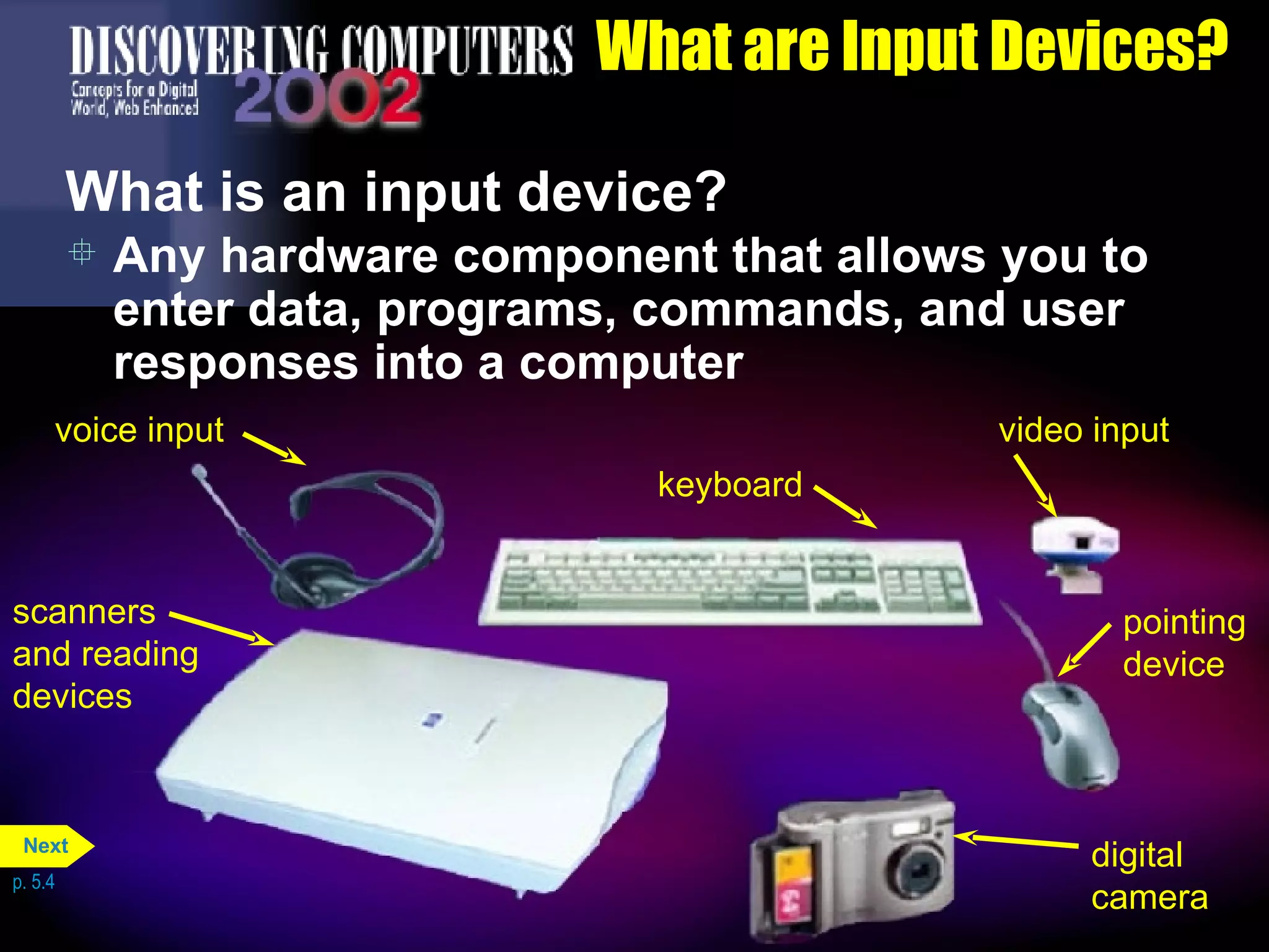 What are Input Devices? What is an input device? Any hardware component that allows you to enter data, programs, commands, and user responses into a computer p. 5.4 scanners and reading devices voice input keyboard pointing device video input digital camera Next 