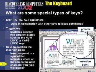 The Keyboard What are some special types of keys? SHIFT, CTRL, ALT and others Used in combination with other keys to issue commands Toggle key Switches between two different states such as the NUM LOCK or CAPS LOCK keys Keys to position the insertion point Insertion point is a symbol that indicates where on the screen the next character you type will display p. 5.4 Fig. 5-5 insertion point pointer Next 