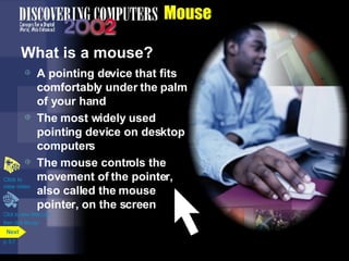 Mouse What is a mouse? A pointing device that fits comfortably under the palm of your hand The most widely used pointing device on desktop computers The mouse controls the movement of the pointer, also called the mouse pointer, on the screen Click to view Web Link then click Mouse Click to  view video p. 5.7 Next 