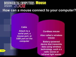 Mouse How can a mouse connect to your computer? p. 5.8 Cable  Attach to a serial port, a mouse port, or USB port on the computer Cordless mouse Also called a wireless mouse Battery-powered device that transmits data using wireless technology, such a s radio waves or infrared light waves Next 