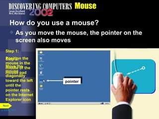 Mouse How do you use a mouse?  As you move the mouse, the pointer on the screen also moves p. 5.8 Fig. 5-11 pointer Step 1: Position the mouse in the middle of the mouse pad pointer Step 2: Move the mouse diagonally toward the left until the pointer rests on the Internet Explorer icon  Next 
