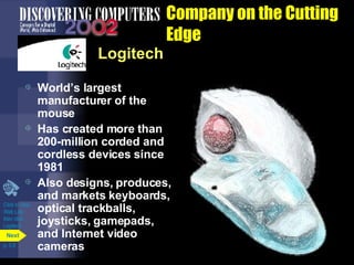 Company on the Cutting Edge Logitech World’s largest manufacturer of the mouse Has created more than 200-million corded and cordless devices since 1981 Also designs, produces, and markets keyboards, optical trackballs, joysticks, gamepads, and Internet video cameras Click to view Web Link then click  Logitech p. 5.9 Next 