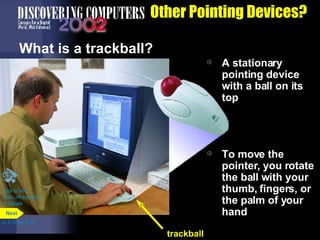 Other Pointing Devices? What is a trackball?  A stationary pointing device with a ball on its top To move the pointer, you rotate the ball with your thumb, fingers, or the palm of your hand Click to view  Web Link then click  Trackballs p. 5.10 Fig. 5-13 trackball Next 
