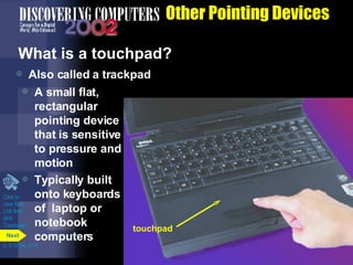 Other Pointing Devices What is a touchpad?  Also called a trackpad A small flat, rectangular pointing device that is sensitive to pressure and motion Typically built onto keyboards of  laptop or notebook computers Click to  view Web  Link then  click  Touchpads p. 5.10 Fig. 5-14 touchpad Next 