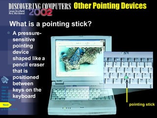 Other Pointing Devices What is a pointing stick? A pressure-sensitive pointing device shaped like a pencil eraser that is positioned between keys on the keyboard Click to  view  Web Link  then click  Pointing Sticks p. 5.11 Fig. 5-15 pointing stick Next 
