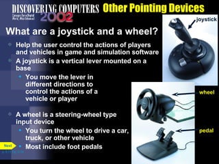 Other Pointing Devices What are a joystick and a wheel? Help the user control the actions of players and vehicles in game and simulation software  A joystick is a vertical lever mounted on a base You move the lever in  different directions to  control the actions of a  vehicle or player A wheel is a steering-wheel type input device You turn the wheel to drive a car, truck, or other vehicle Most include foot pedals p. 5.11 Fig. 5-16 joystick pedal wheel Next 