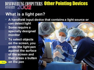 Other Pointing Devices What is a light pen? A handheld input device that contains a light source or can detect light Some require a specially designed monitor To select objects on the screen, you press the light pen against the surface of the screen and then press a button on the pen p. 5.12 Fig. 5-17 Next 
