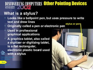 Other Pointing Devices What is a stylus? Used in professional graphical applications  A graphics tablet, also called a digitizer or digitizing tablet, is a flat rectangular,  electronic plastic board used with a stylus Looks like a ballpoint pen, but uses pressure to write text and draw lines Originally called a pen or electronic pen Click to view  Web Link then click Stylus p. 5.13 Fig. 5-19 stylus or pen Next 