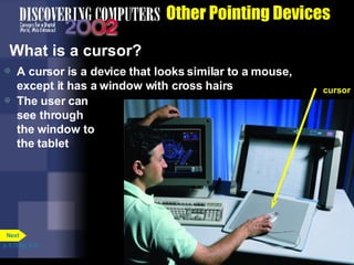 Other Pointing Devices What is a cursor? A cursor is a device that looks similar to a mouse, except it has a window with cross hairs The user can see through the window to the tablet p. 5.13 Fig. 5-19 cursor Next 