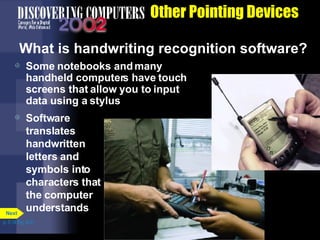 Other Pointing Devices What is handwriting recognition software? Some notebooks and many handheld computers have touch screens that allow you to input data using a stylus Software translates handwritten letters and symbols into characters that the computer understands p. 5.14 Fig. 5-21 Next 