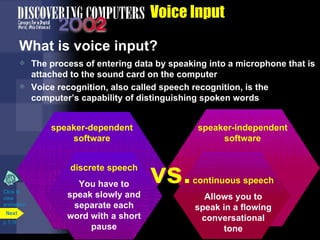 Voice Input What is voice input?  The process of entering data by speaking into a microphone that is attached to the sound card on the computer Voice recognition, also called speech recognition, is the computer’s capability of distinguishing spoken words Click to  view animation p. 5.14 speaker-dependent software The computer makes a profile of your voice You have to train the computer to recognize your voice speaker-independent software Has a built-in set of word patterns You do not have to train a computer to recognize your voice vs. speaker-dependent software speaker-independent software continuous speech Allows you to speak in a flowing conversational tone discrete speech You have to speak slowly and separate each word with a short pause vs. Next 