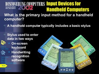 A handheld computer typically includes a basic stylus Input Devices for Handheld Computers What is the primary input method for a handheld computer? Click to view  Web Link then click  Handheld Computer Input Click to  view video Stylus used to enter data in two ways On-screen keyboard Handwriting recognition software p. 5.17 Fig. 5-24 Next 