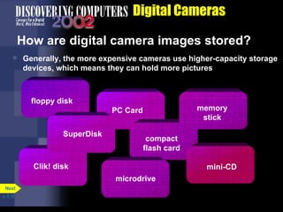 Digital Cameras How are digital camera images stored? Generally, the more expensive cameras use higher-capacity storage devices, which means they can hold more pictures p. 5.18 PC Card floppy disk Clik! disk compact flash card memory stick mini-CD microdrive SuperDisk Next 