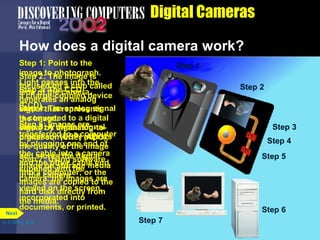Digital Cameras How does a digital camera work?  Step 7: Using software supplied with the camera, the images are viewed on the screen, incorporated into documents, or printed. Step 2: The image is focused on a chip called a charge-coupled device (CCD). Step 3: The CCD generates an analog signal that represents the image. Step 1: Point to the image to photograph. Light passes into the lens of the camera. Step 4: The analog signal is converted to a digital signal by an analog-to-digital converter (ADC). Step 5: A digital signal processor (DSP) adjusts the quality of the image and stores the digital image on storage media in the camera. Step 1 Step 6: Images are transferred to a computer by plugging one end of the  cable into a camera and the other cable end  into a computer; or the images are copied to the hard disk directly from the media. p. 5.19 Fig. 5-27 Step 1 Step 2 Step 3 Step 1 Step 2 Step 4 Step 3 Step 1 Step 2 Step 5 Step 4 Step 3 Step 1 Step 2 Step 5 Step 4 Step 3 Step 1 Step 2 Step 6 Step 5 Step 4 Step 3 Step 1 Step 2 Step 7 Next 