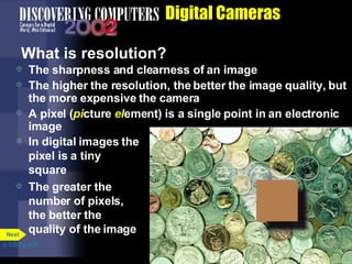 Digital Cameras What is resolution?  The sharpness and clearness of an image The higher the resolution, the better the image quality, but the more expensive the camera A pixel ( pi cture  el ement) is a single point in an electronic image In digital images the pixel is a tiny square The greater the number of pixels, the better the quality of the image p. 5.20 Fig. 5-28 Next 