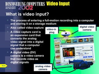 Video Input What is video input? The process of entering a full-motion recording into a computer and storing it on a storage medium Also called video capture A video capture card is an expansion card that converts the analog video signal into a digital signal that a computer can understand A digital video (DV) camera is a video camera that records video as digital signals p. 5.21 Fig. 5-29 analog video camera video-in  plug digital video camera Next 
