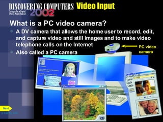 Video Input What is a PC video camera? A DV camera that allows the home user to record, edit, and capture video and still images and to make video telephone calls on the Internet Also called a PC camera p. 5.22 Fig. 5-30 PC video camera Next 