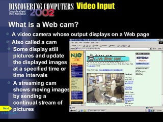 Video Input What is a Web cam? A video camera whose output displays on a Web page Also called a cam Some display still pictures and update the displayed images at a specified time or time intervals A streaming cam shows moving images by sending a continual stream of pictures p. 5.23 Fig. 5-31 Next 