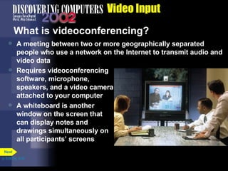 Video Input What is videoconferencing? A meeting between two or more geographically separated people who use a network on the Internet to transmit audio and video data Requires videoconferencing software, microphone, speakers, and a video camera attached to your computer A whiteboard is another window on the screen that can display notes and drawings simultaneously on all participants’ screens p. 5.24 Fig. 5-32 Next 