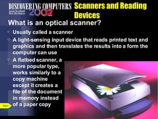 Scanners and Reading Devices What is an optical scanner? Usually called a scanner A light-sensing input device that reads printed text and graphics and then translates the results into a form the computer can use A flatbed scanner, a more popular type, works similarly to a copy machine except it creates a file of the document in memory instead of a paper copy p. 5.25 Fig. 5-34 Next 