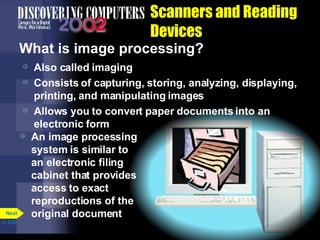 Scanners and Reading Devices What is image processing? Also called imaging Consists of capturing, storing, analyzing, displaying, printing, and manipulating images Allows you to convert paper documents into an electronic form An image processing system is similar to an electronic filing cabinet that provides access to exact reproductions of the original document p. 5.26 Next 