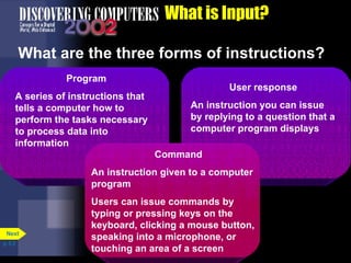 What is Input? What are the three forms of instructions? p. 5.3 Program A series of instructions that tells a computer how to perform the tasks necessary to process data into information User response An instruction you can issue by replying to a question that a computer program displays Command An instruction given to a computer program Users can issue commands by typing or pressing keys on the keyboard, clicking a mouse button, speaking into a microphone, or touching an area of a screen Next 