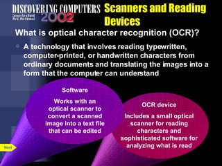 Scanners and Reading Devices What is optical character recognition (OCR)? A technology that involves reading typewritten, computer-printed, or handwritten characters from ordinary documents and translating the images into a form that the computer can understand p. 5.26 OCR device Includes a small optical scanner for reading characters and sophisticated software for analyzing what is read Software Works with an optical scanner to convert a scanned image into a text file that can be edited Next 