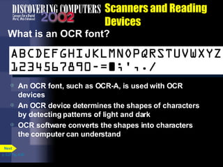 Scanners and Reading Devices What is an OCR font?  An OCR font, such as OCR-A, is used with OCR devices An OCR device determines the shapes of characters by detecting patterns of light and dark OCR software converts the shapes into characters the computer can understand p. 5.27 Fig. 5-35 Next 