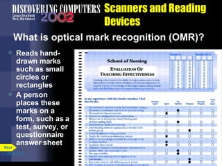 Scanners and Reading Devices What is optical mark recognition (OMR)? Reads hand-drawn marks such as small circles or rectangles A person places these marks on a form, such as a test, survey, or questionnaire answer sheet p. 5.28 Fig. 5-37 Next 