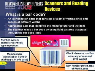Scanners and Reading Devices What is a bar code? An identification code that consists of a set of vertical lines and spaces of different widths Represents data that identifies the manufacturer and the item The scanner reads a bar code by using light patterns that pass through the bar code lines p. 5.28 Fig. 5-39 Number system character identifies type of product Manufacturer identification number (Kellogg’s, in this case) Check character verifies accuracy of scanned UPC symbol Item number (10 oz. Box of Froot Loops Next 