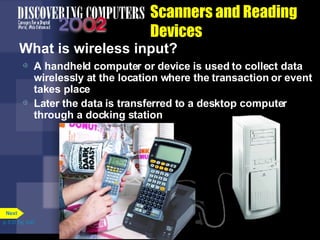 Scanners and Reading Devices What is wireless input? A handheld computer or device is used to collect data wirelessly at the location where the transaction or event takes place Later the data is transferred to a desktop computer through a docking station p. 5.31 Fig. 5-42 Next 