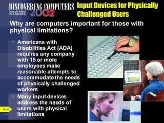 Input Devices for Physically Challenged Users Why are computers important for those with physical limitations? Americans with Disabilities Act (ADA) requires any company with 15 or more employees make reasonable attempts to accommodate the needs of physically challenged workers Many input devices address the needs of users with physical limitations p. 5.31 Next 