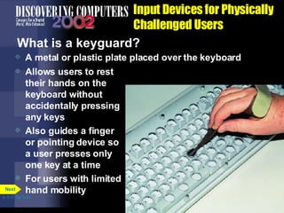 Input Devices for Physically Challenged Users What is a keyguard? A metal or plastic plate placed over the keyboard Allows users to rest their hands on the keyboard without accidentally pressing any keys Also guides a finger or pointing device so a user presses only one key at a time For users with limited hand mobility p. 5.31 Fig. 5-43 Next 