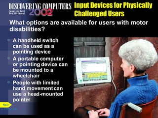 Input Devices for Physically Challenged Users What options are available for users with motor disabilities? A handheld switch can be used as a pointing device A portable computer or pointing device can be mounted to a wheelchair People with limited hand movement can use a head-mounted pointer p. 5.32 Fig. 5-45 Next 
